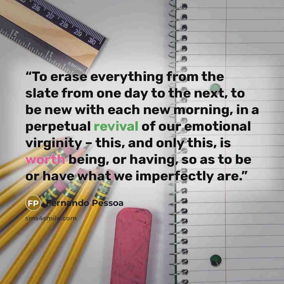 “To erase everything from the slate from one day to the next, to be new with each new morning, in a perpetual revival of our emotional virginity – this, and only this, is worth being, or having, so as to be or have what we imperfectly are.” quote by Fernando Pessoa
