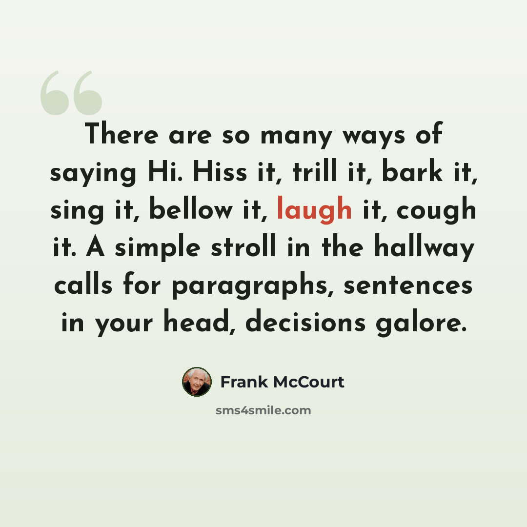 “There are so many ways of saying Hi. Hiss it, trill it, bark it, sing it, bellow it, laugh it, cough it. A simple stroll in the hallway calls for paragraphs, sentences in your head, decisions galore.” quote by Frank McCourt