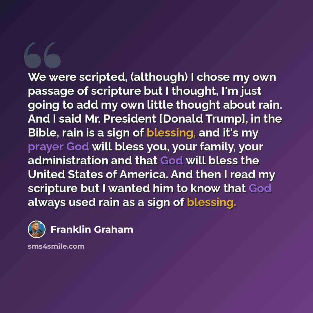 “We were scripted, (although) I chose my own passage of scripture but I thought, I'm just going to add my own little thought about rain. And I said Mr. President [Donald Trump], in the Bible, rain is a sign of blessing, and it's my prayer God will bless you, your family, your administration and…” quote by Franklin Graham