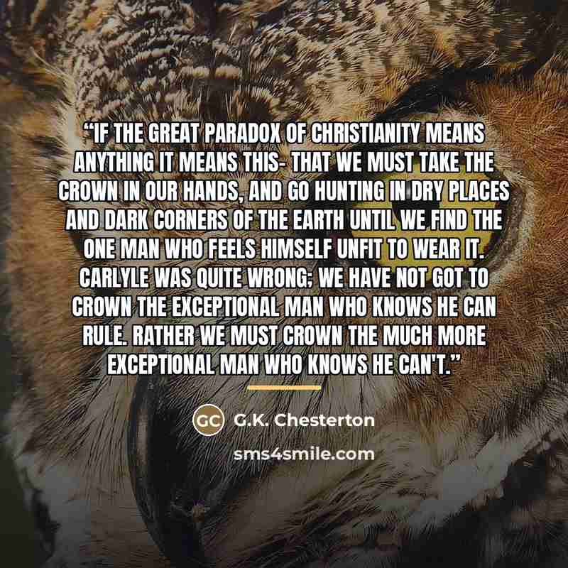 “If the great paradox of Christianity means anything it means this- that we must take the crown in our hands, and go hunting in dry places and dark corners of the earth until we find the one man who feels himself unfit to wear it. Carlyle was quite wrong; we have not got to crown the exceptional…” quote by G.K. Chesterton