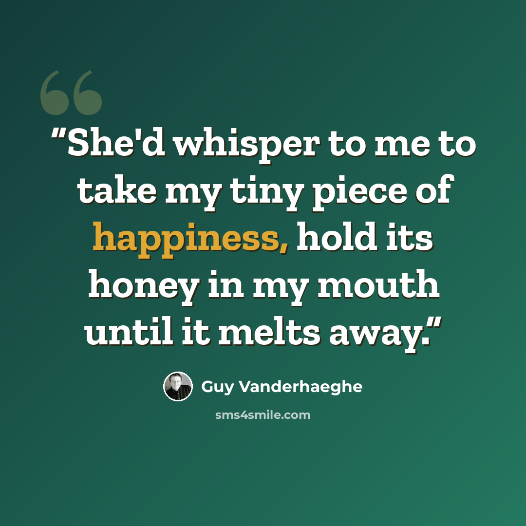 “She'd whisper to me to take my tiny piece of happiness, hold its honey in my mouth until it melts away.” quote by Guy Vanderhaeghe