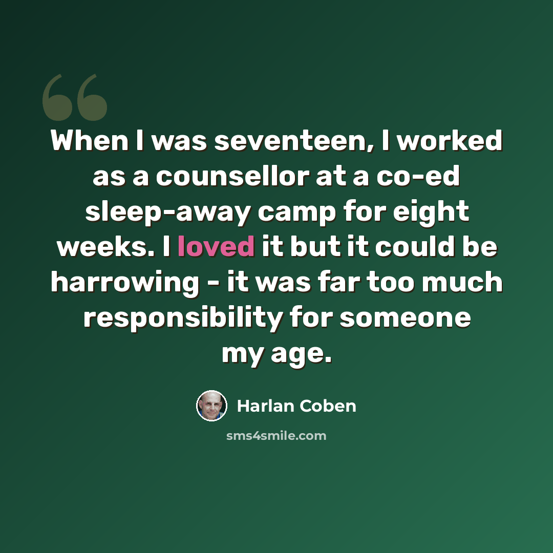 “When I was seventeen, I worked as a counsellor at a co-ed sleep-away camp for eight weeks. I loved it but it could be harrowing - it was far too much responsibility for someone my age.” quote by Harlan Coben