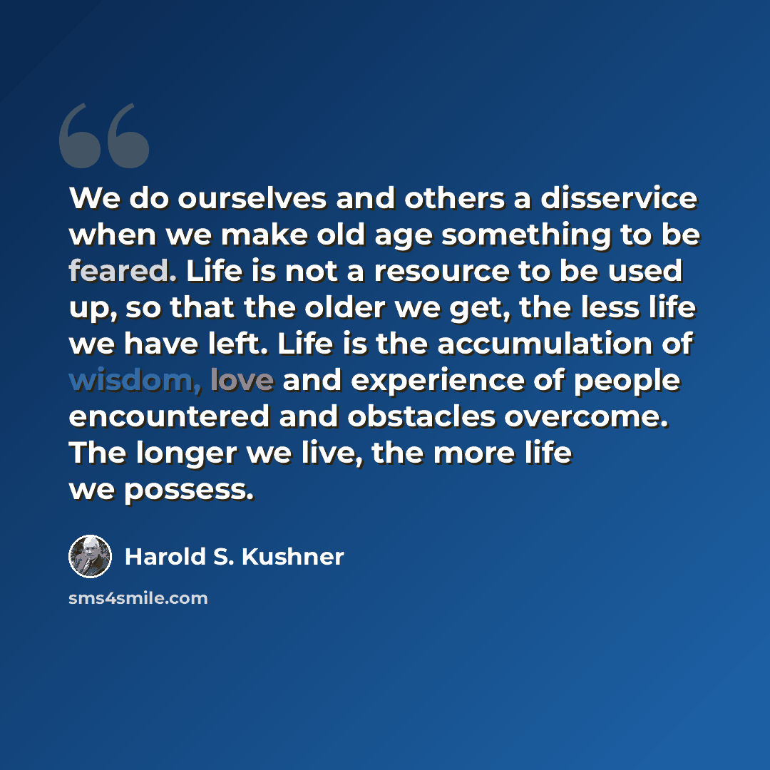 “We do ourselves and others a disservice when we make old age something to be feared. Life is not a resource to be used up, so that the older we get, the less life we have left. Life is the accumulation of wisdom, love and experience of people encountered and obstacles overcome. The longer we live…” quote by Harold S. Kushner