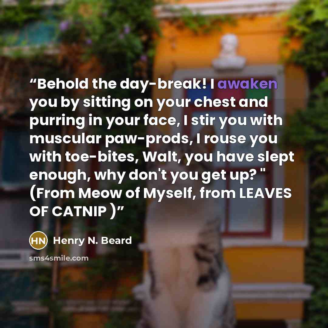 “Behold the day-break! I awaken you by sitting on your chest and purring in your face, I stir you with muscular paw-prods, I rouse you with toe-bites, Walt, you have slept enough, why don't you get up? " (From Meow of Myself, from LEAVES OF CATNIP )” quote by Henry N. Beard