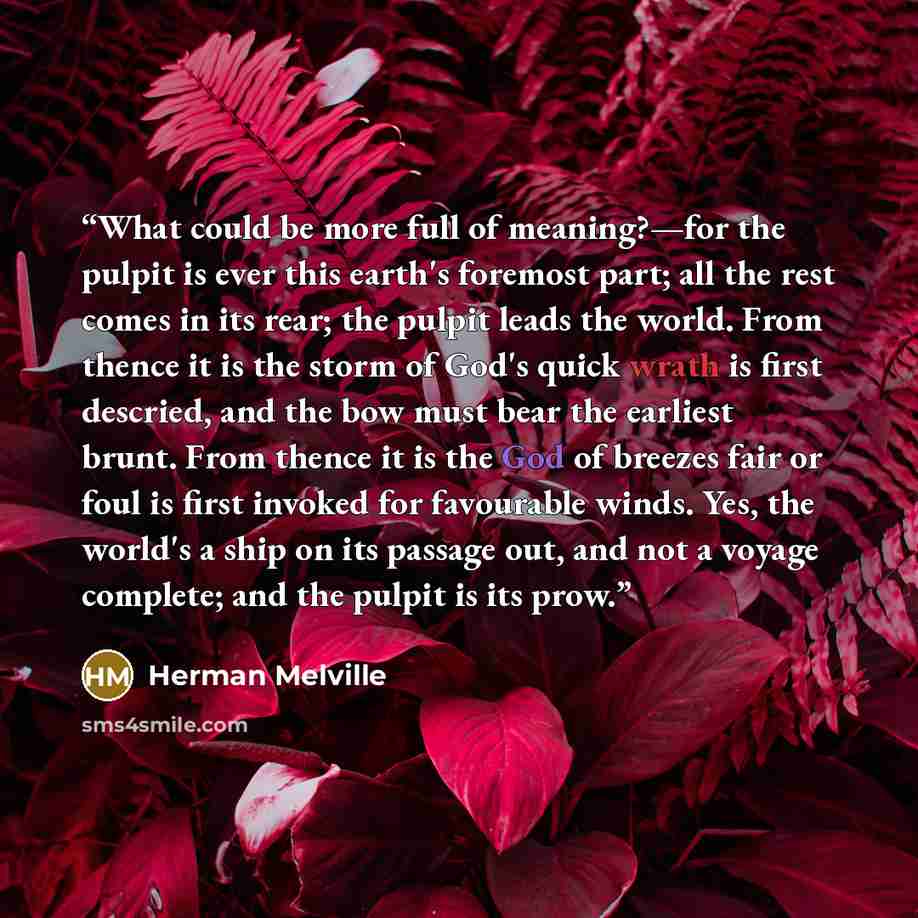 “What could be more full of meaning?—for the pulpit is ever this earth's foremost part; all the rest comes in its rear; the pulpit leads the world. From thence it is the storm of God's quick wrath is first descried, and the bow must bear the earliest brunt. From thence it is the God of breezes fair…” quote by Herman Melville