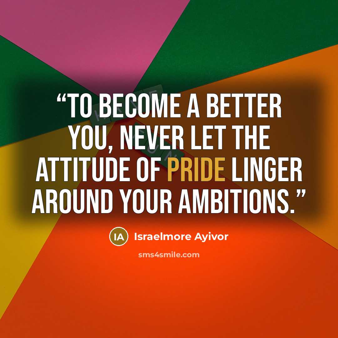“To become a better you, never let the attitude of pride linger around your ambitions.” quote by Israelmore Ayivor