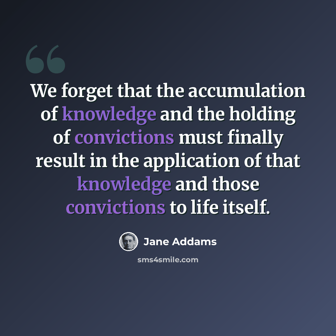 “We forget that the accumulation of knowledge and the holding of convictions must finally result in the application of that knowledge and those convictions to life itself.” quote by Jane Addams