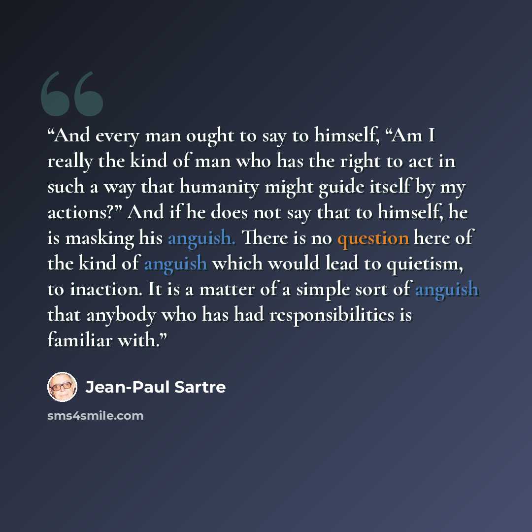 “And every man ought to say to himself, “Am I really the kind of man who has the right to act in such a way that humanity might guide itself by my actions?” And if he does not say that to himself, he is masking his anguish. There is no question here of the kind of anguish which would lead to…” quote by Jean-Paul Sartre