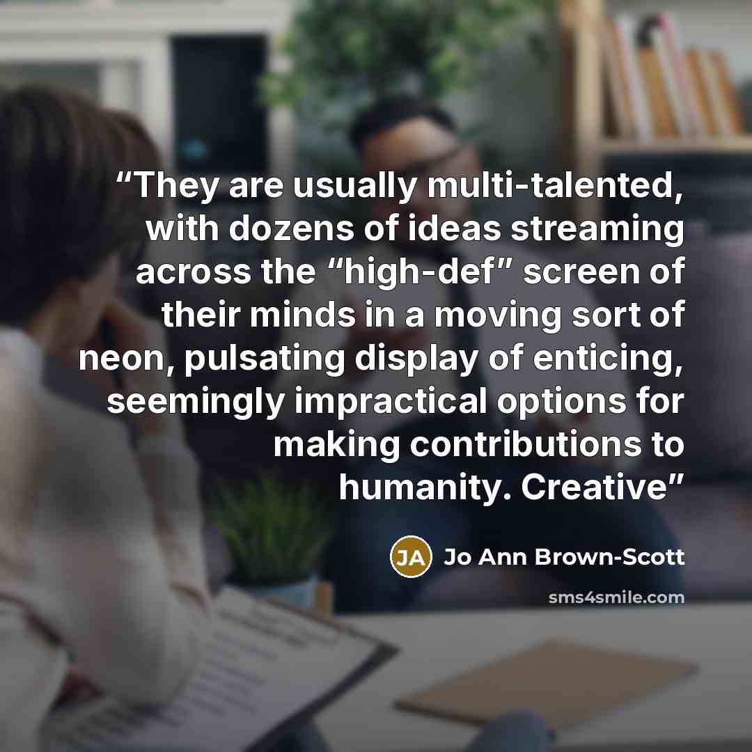 “They are usually multi-talented, with dozens of ideas streaming across the “high-def” screen of their minds in a moving sort of neon, pulsating display of enticing, seemingly impractical options for making contributions to humanity. Creative” quote by Jo Ann Brown-Scott