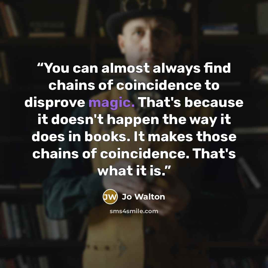 “You can almost always find chains of coincidence to disprove magic. That's because it doesn't happen the way it does in books. It makes those chains of coincidence. That's what it is.” quote by Jo Walton