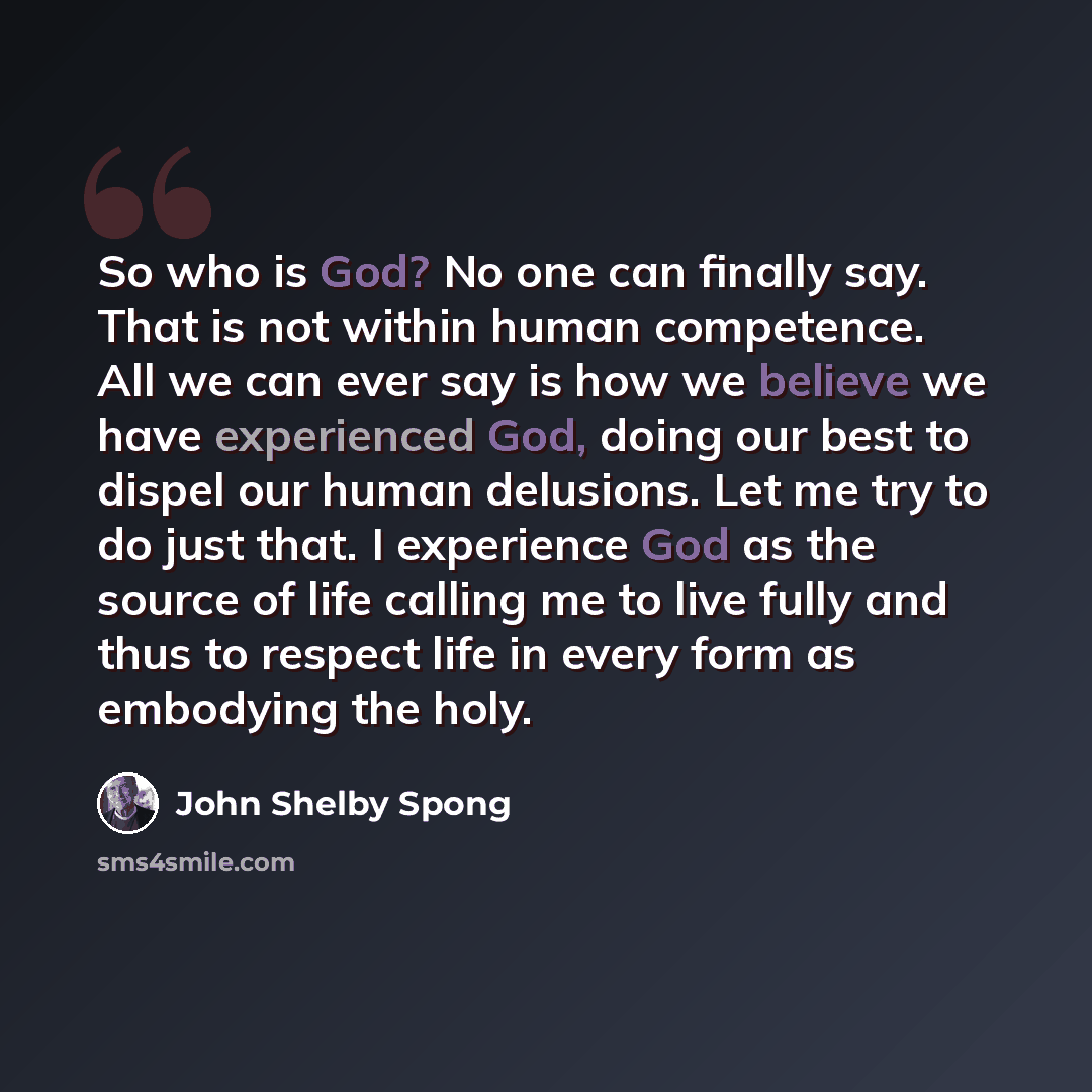 “So who is God? No one can finally say. That is not within human competence. All we can ever say is how we believe we have experienced God, doing our best to dispel our human delusions. Let me try to do just that. I experience God as the source of life calling me to live fully and thus to respect…” quote by John Shelby Spong