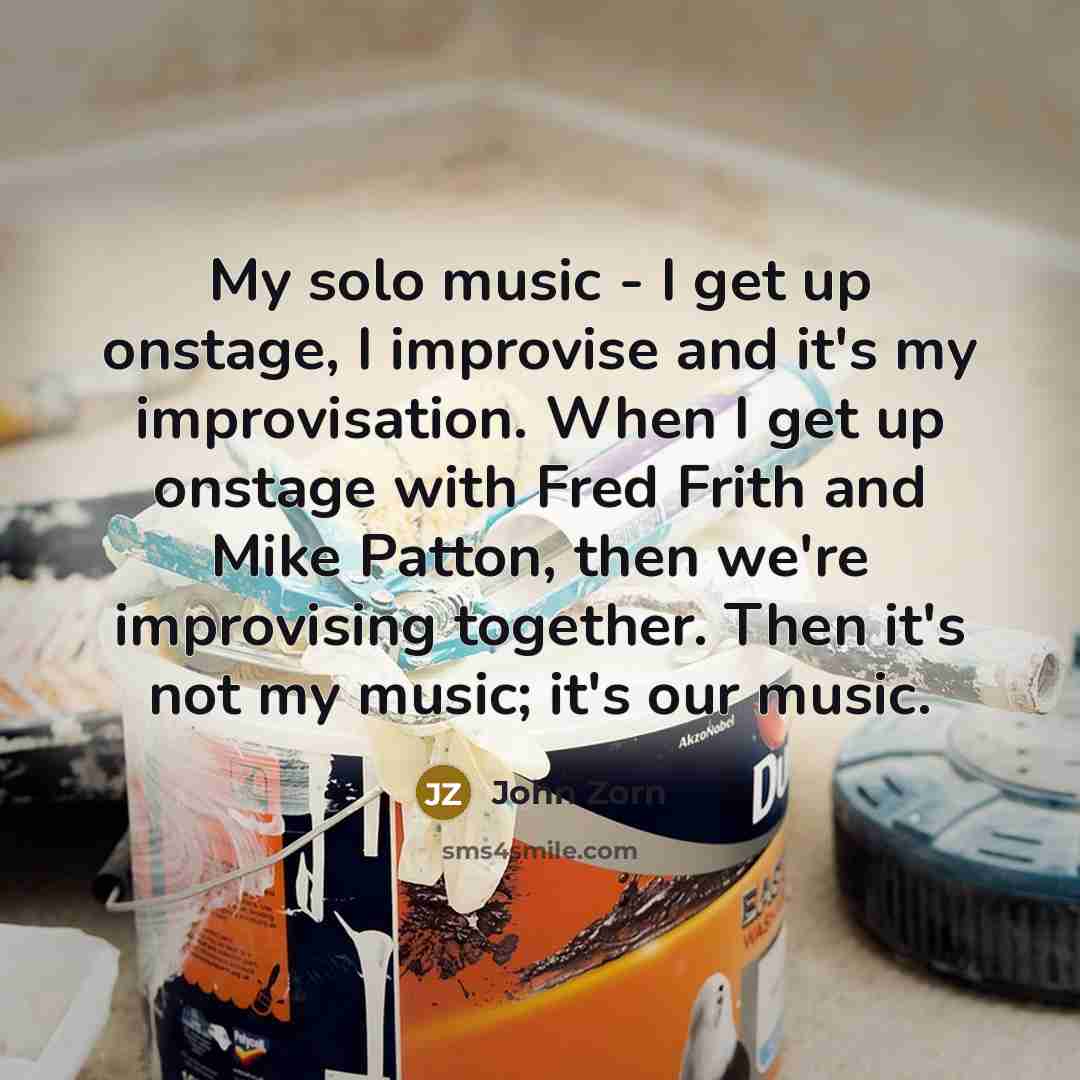 “My solo music - I get up onstage, I improvise and it's my improvisation. When I get up onstage with Fred Frith and Mike Patton, then we're improvising together. Then it's not my music; it's our music.” quote by John Zorn