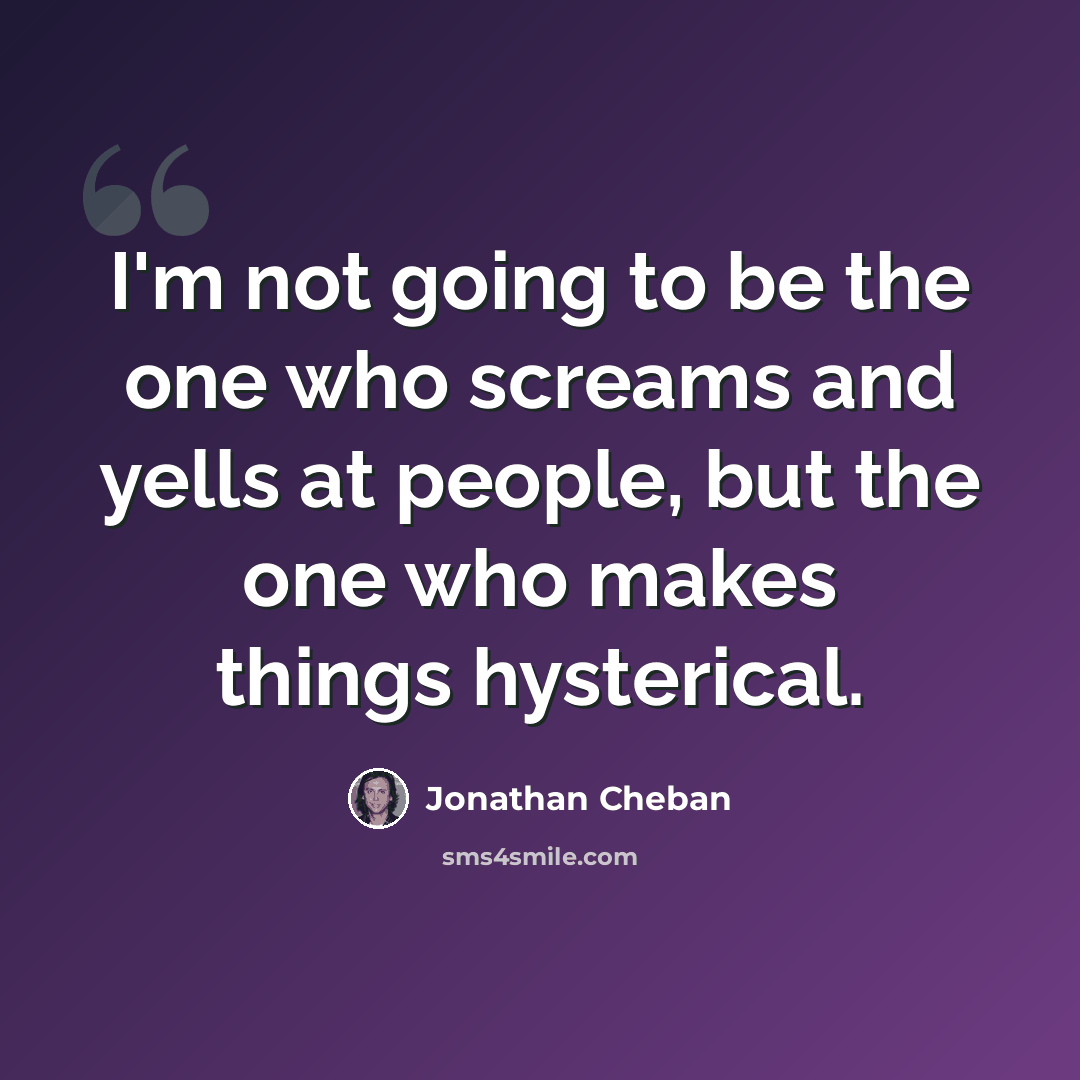 “I'm not going to be the one who screams and yells at people, but the one who makes things hysterical.” quote by Jonathan Cheban