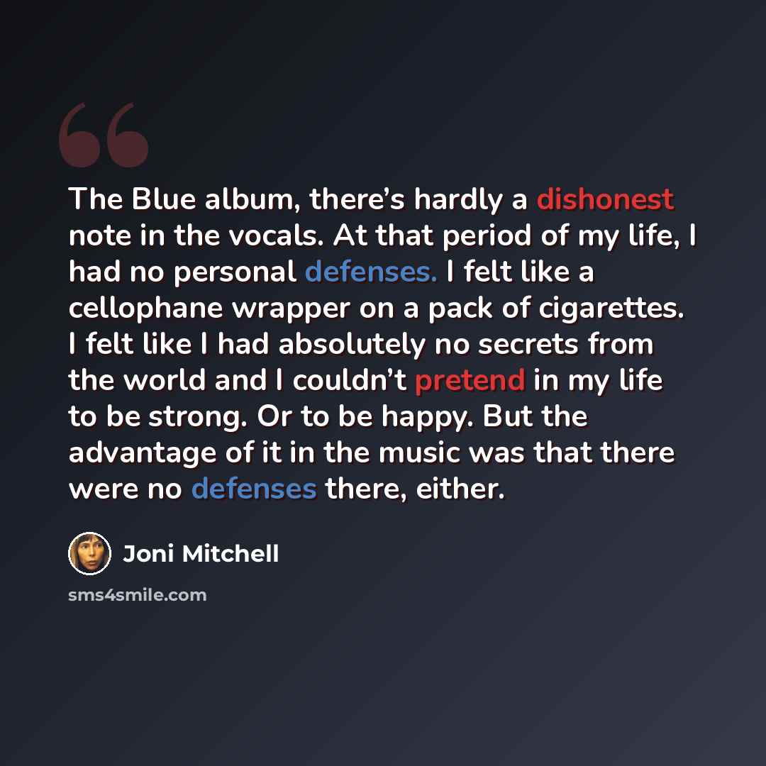 “The Blue album, there’s hardly a dishonest note in the vocals. At that period of my life, I had no personal defenses. I felt like a cellophane wrapper on a pack of cigarettes. I felt like I had absolutely no secrets from the world and I couldn’t pretend in my life to be strong. Or to be happy. But…” quote by Joni Mitchell