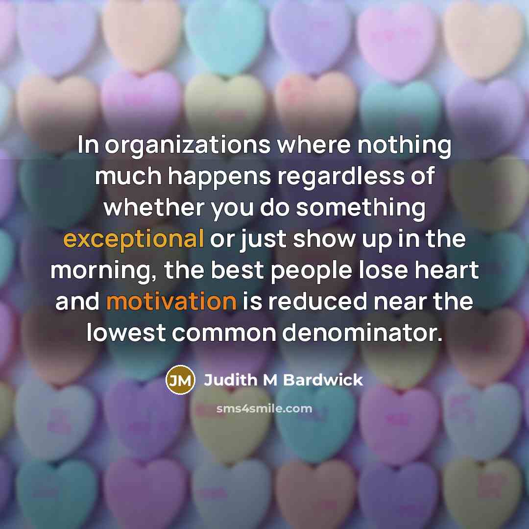 “In organizations where nothing much happens regardless of whether you do something exceptional or just show up in the morning, the best people lose heart and motivation is reduced near the lowest common denominator.” quote by Judith M Bardwick