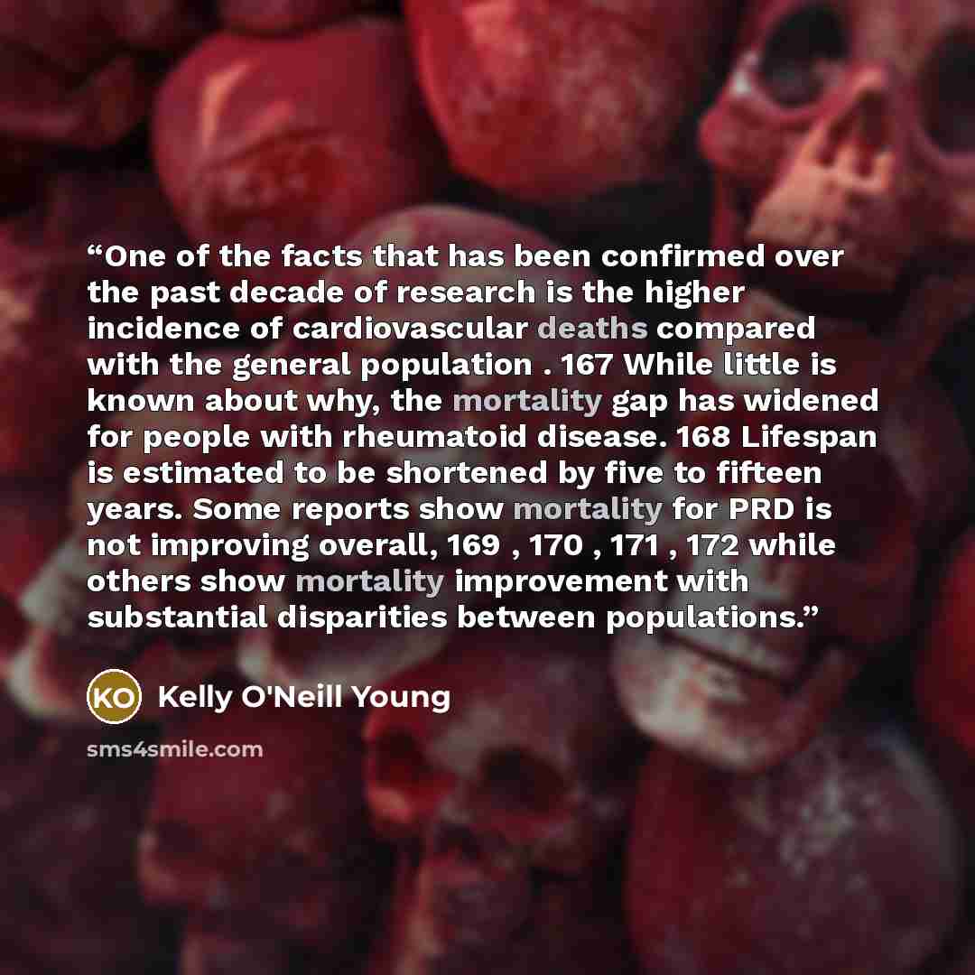 “One of the facts that has been confirmed over the past decade of research is the higher incidence of cardiovascular deaths compared with the general population . 167 While little is known about why, the mortality gap has widened for people with rheumatoid disease. 168 Lifespan is estimated to be…” quote by Kelly O'Neill Young