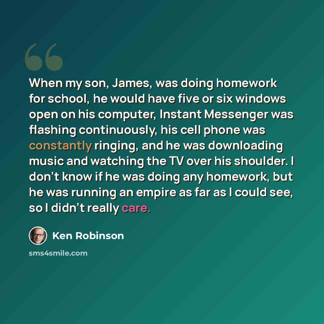 “When my son, James, was doing homework for school, he would have five or six windows open on his computer, Instant Messenger was flashing continuously, his cell phone was constantly ringing, and he was downloading music and watching the TV over his shoulder. I don’t know if he was doing any…” quote by Ken Robinson