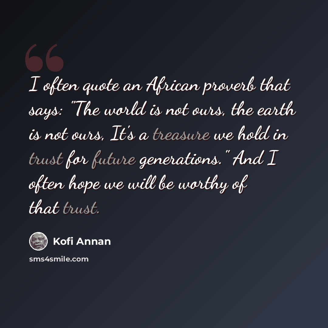 “I often quote an African proverb that says: "The world is not ours, the earth is not ours, It's a treasure we hold in trust for future generations." And I often hope we will be worthy of that trust.” quote by Kofi Annan