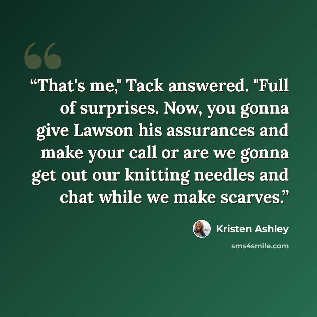 “That's me," Tack answered. "Full of surprises. Now, you gonna give Lawson his assurances and make your call or are we gonna get out our knitting needles and chat while we make scarves.” quote by Kristen Ashley