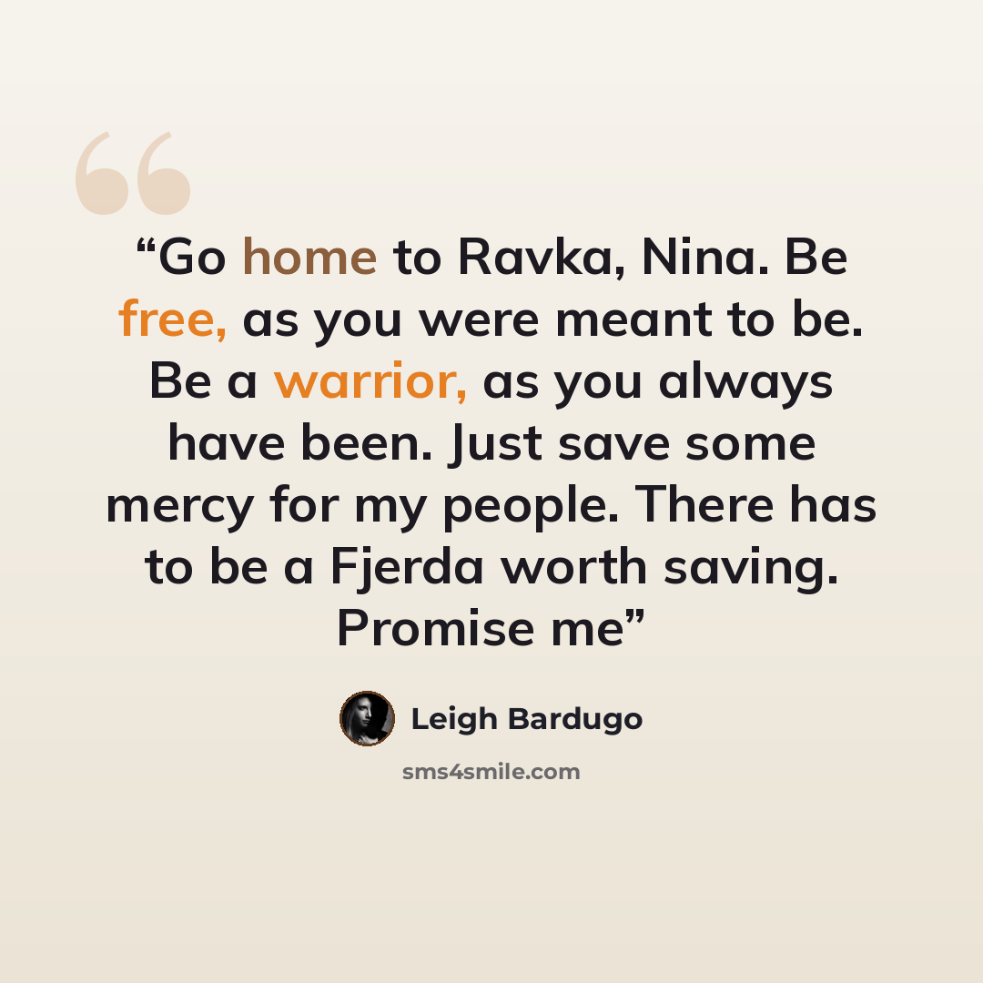 “Go home to Ravka, Nina. Be free, as you were meant to be. Be a warrior, as you always have been. Just save some mercy for my people. There has to be a Fjerda worth saving. Promise me” quote by Leigh Bardugo