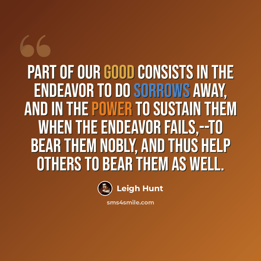 “Part of our good consists in the endeavor to do sorrows away, and in the power to sustain them when the endeavor fails,--to bear them nobly, and thus help others to bear them as well.” quote by Leigh Hunt