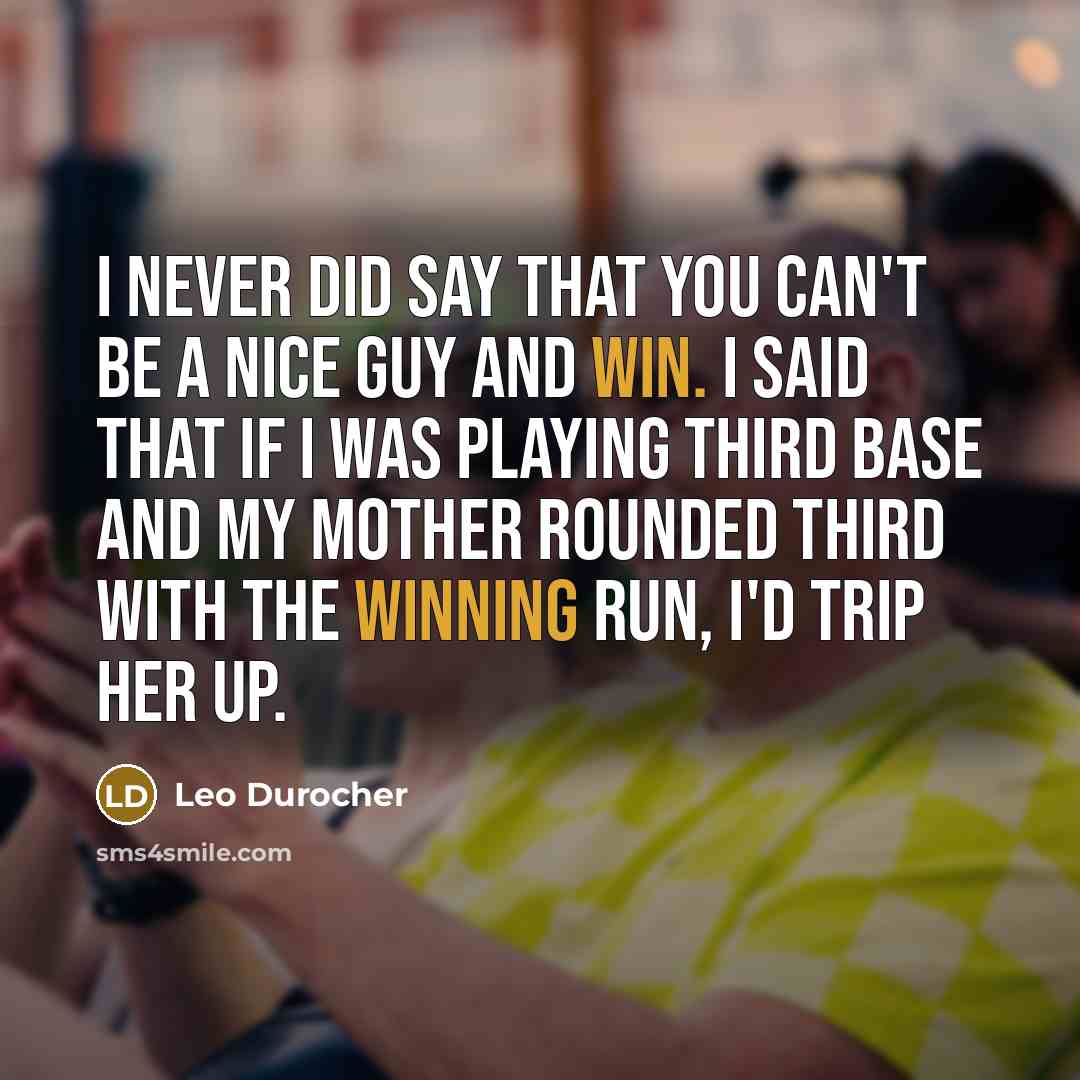 “I never did say that you can't be a nice guy and win. I said that if I was playing third base and my mother rounded third with the winning run, I'd trip her up.” quote by Leo Durocher
