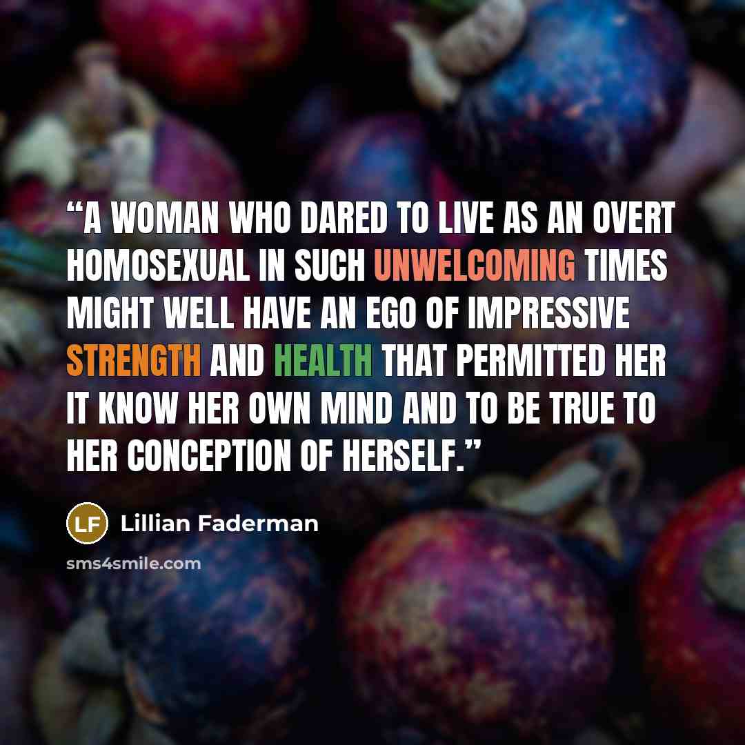 “A woman who dared to live as an overt homosexual in such unwelcoming times might well have an ego of impressive strength and health that permitted her it know her own mind and to be true to her conception of herself.” quote by Lillian Faderman