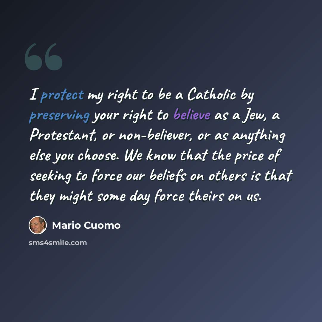 “I protect my right to be a Catholic by preserving your right to believe as a Jew, a Protestant, or non-believer, or as anything else you choose. We know that the price of seeking to force our beliefs on others is that they might some day force theirs on us.” quote by Mario Cuomo
