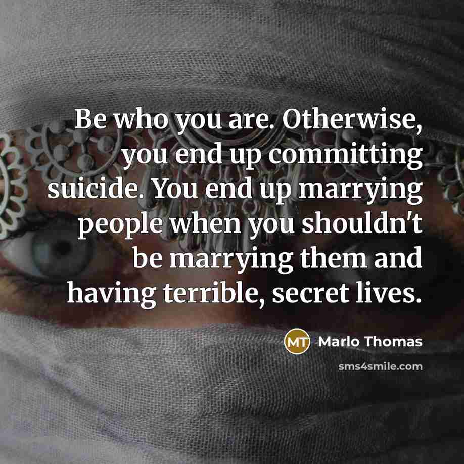 “Be who you are. Otherwise, you end up committing suicide. You end up marrying people when you shouldn't be marrying them and having terrible, secret lives.” quote by Marlo Thomas