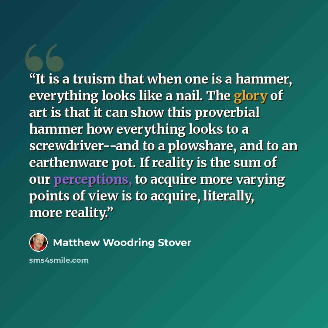 “It is a truism that when one is a hammer, everything looks like a nail. The glory of art is that it can show this proverbial hammer how everything looks to a screwdriver--and to a plowshare, and to an earthenware pot. If reality is the sum of our perceptions, to acquire more varying points of view…” quote by Matthew Woodring Stover