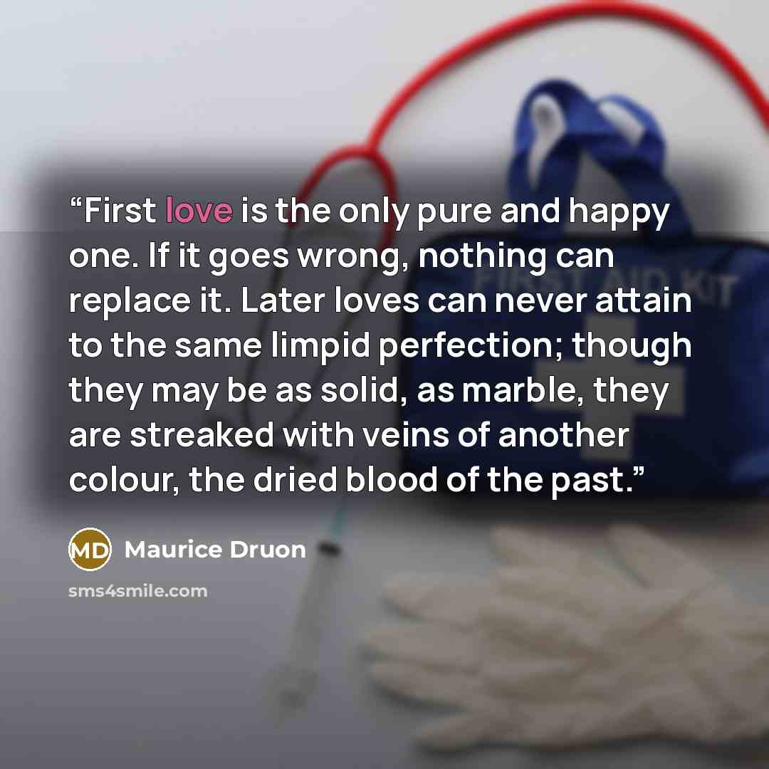 “First love is the only pure and happy one. If it goes wrong, nothing can replace it. Later loves can never attain to the same limpid perfection; though they may be as solid, as marble, they are streaked with veins of another colour, the dried blood of the past.” quote by Maurice Druon