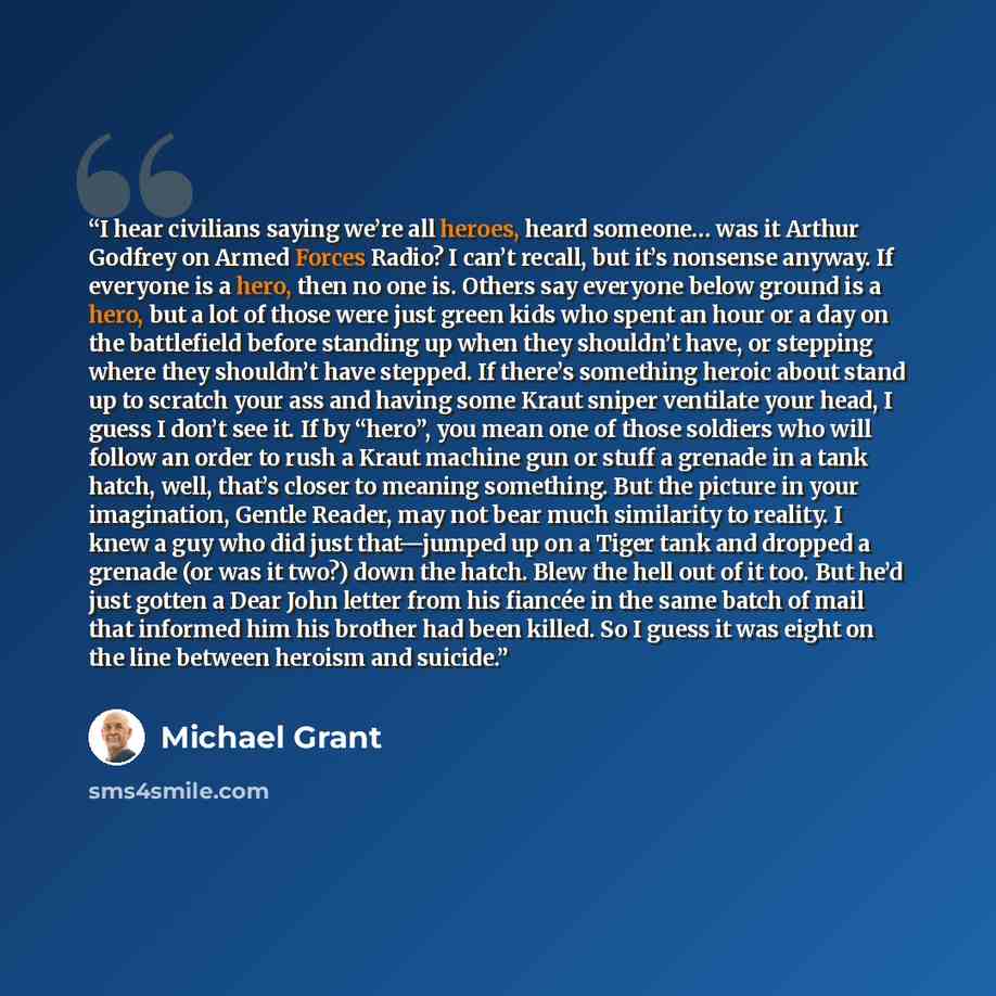“I hear civilians saying we’re all heroes, heard someone… was it Arthur Godfrey on Armed Forces Radio? I can’t recall, but it’s nonsense anyway. If everyone is a hero, then no one is. Others say everyone below ground is a hero, but a lot of those were just green kids who spent an hour or a day on…” quote by Michael Grant