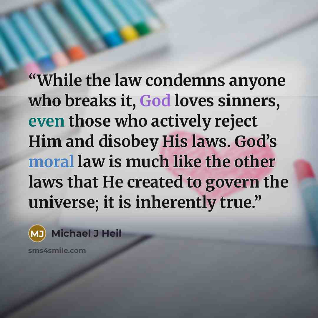 “While the law condemns anyone who breaks it, God loves sinners, even those who actively reject Him and disobey His laws. God’s moral law is much like the other laws that He created to govern the universe; it is inherently true.” quote by Michael J Heil