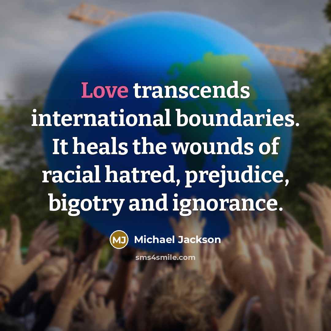 “Love transcends international boundaries. It heals the wounds of racial hatred, prejudice, bigotry and ignorance.” quote by Michael Jackson