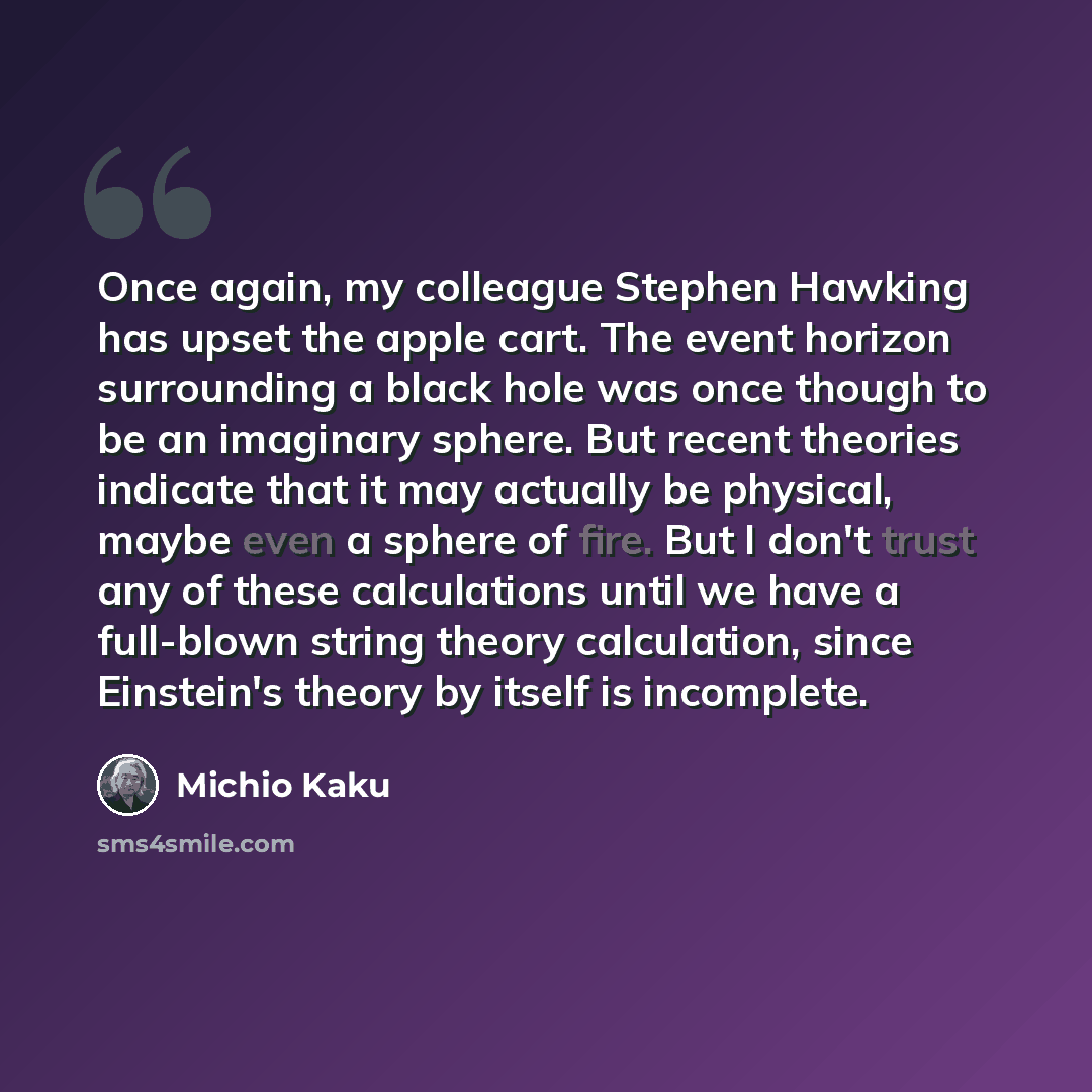 “Once again, my colleague Stephen Hawking has upset the apple cart. The event horizon surrounding a black hole was once though to be an imaginary sphere. But recent theories indicate that it may actually be physical, maybe even a sphere of fire. But I don't trust any of these calculations until we…” quote by Michio Kaku