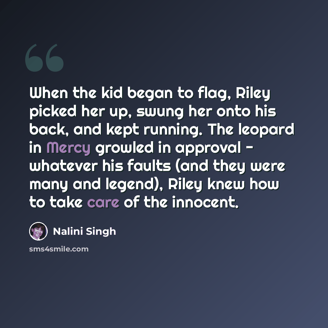 “When the kid began to flag, Riley picked her up, swung her onto his back, and kept running. The leopard in Mercy growled in approval - whatever his faults (and they were many and legend), Riley knew how to take care of the innocent.” quote by Nalini Singh