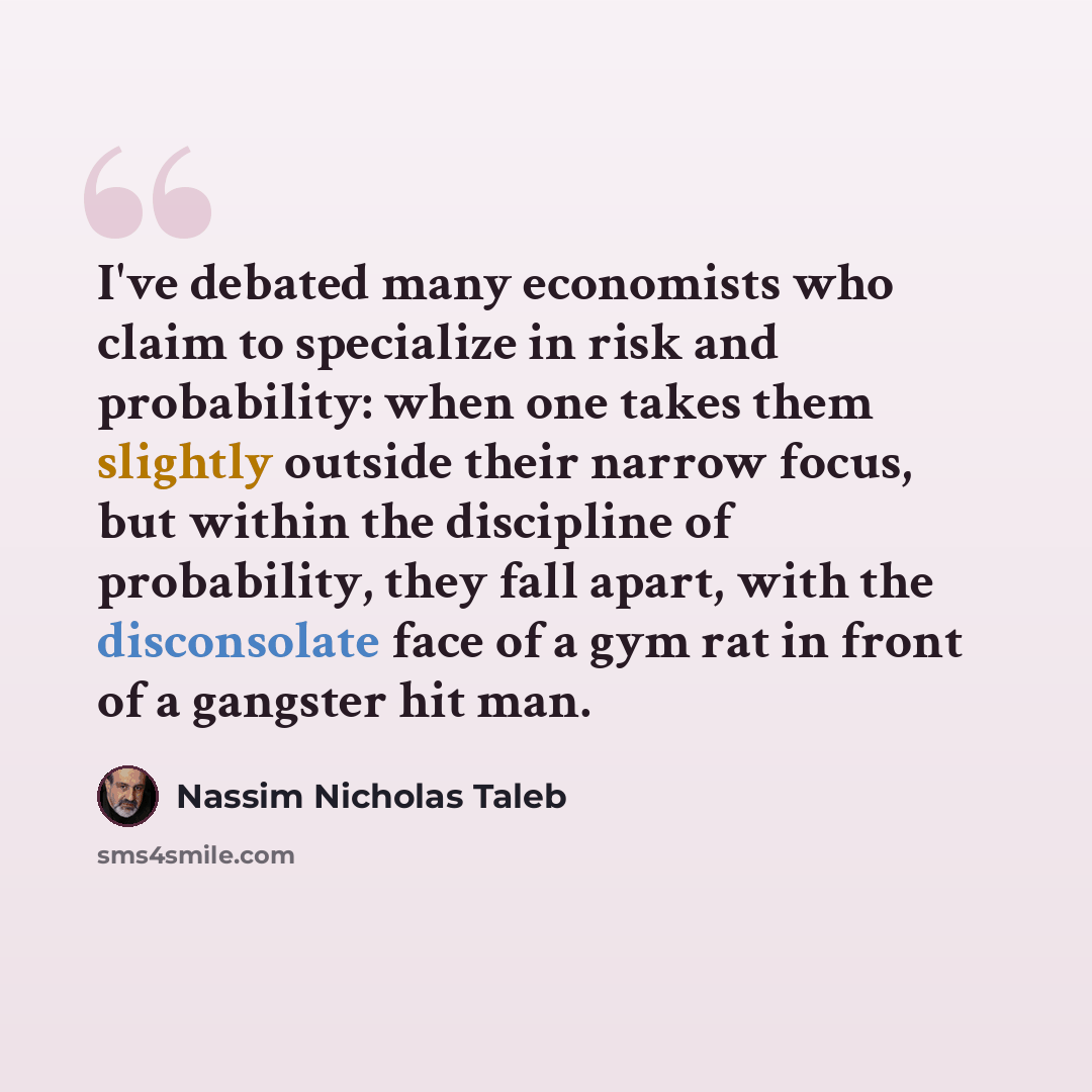 “I've debated many economists who claim to specialize in risk and probability: when one takes them slightly outside their narrow focus, but within the discipline of probability, they fall apart, with the disconsolate face of a gym rat in front of a gangster hit man.” quote by Nassim Nicholas Taleb