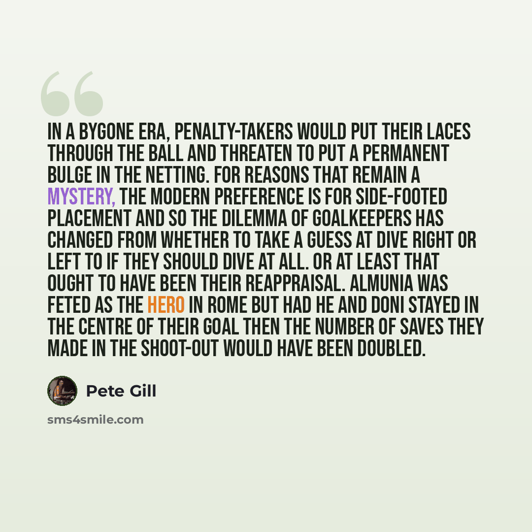 “In a bygone era, penalty-takers would put their laces through the ball and threaten to put a permanent bulge in the netting. For reasons that remain a mystery, the modern preference is for side-footed placement and so the dilemma of goalkeepers has changed from whether to take a guess at dive…” quote by Pete Gill