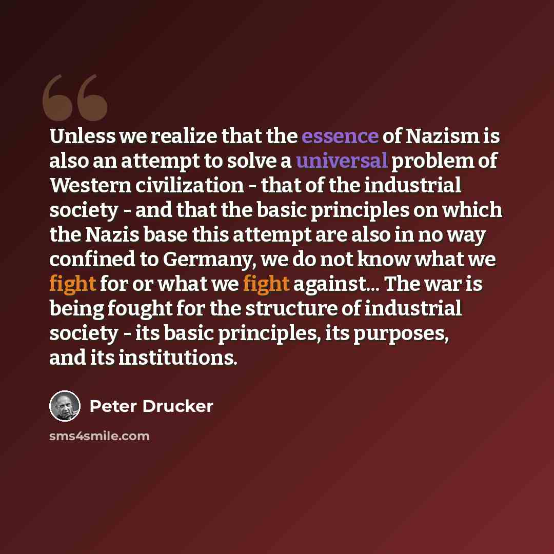 “Unless we realize that the essence of Nazism is also an attempt to solve a universal problem of Western civilization - that of the industrial society - and that the basic principles on which the Nazis base this attempt are also in no way confined to Germany, we do not know what we fight for or…” quote by Peter Drucker