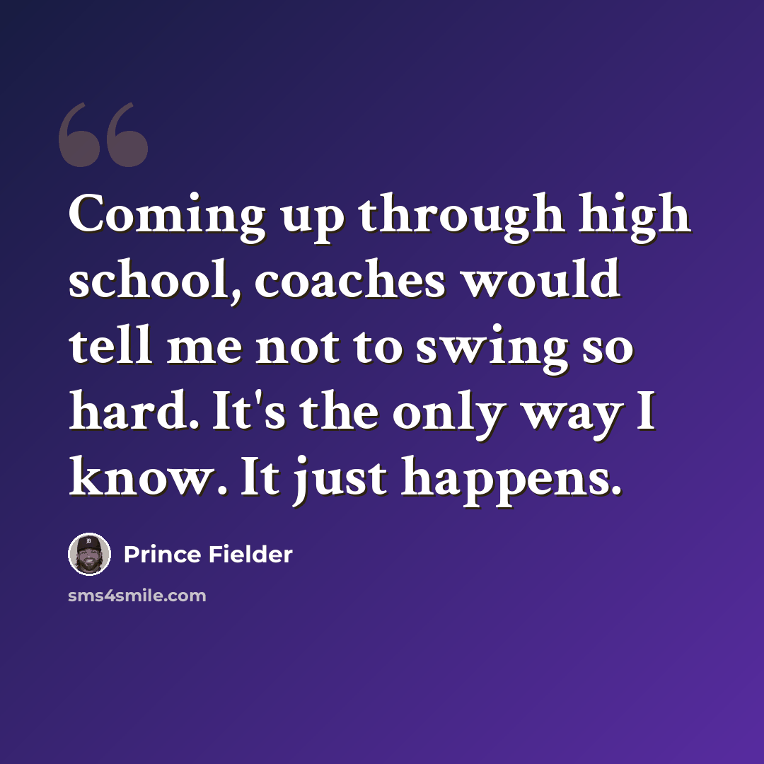“Coming up through high school, coaches would tell me not to swing so hard. It's the only way I know. It just happens.” quote by Prince Fielder