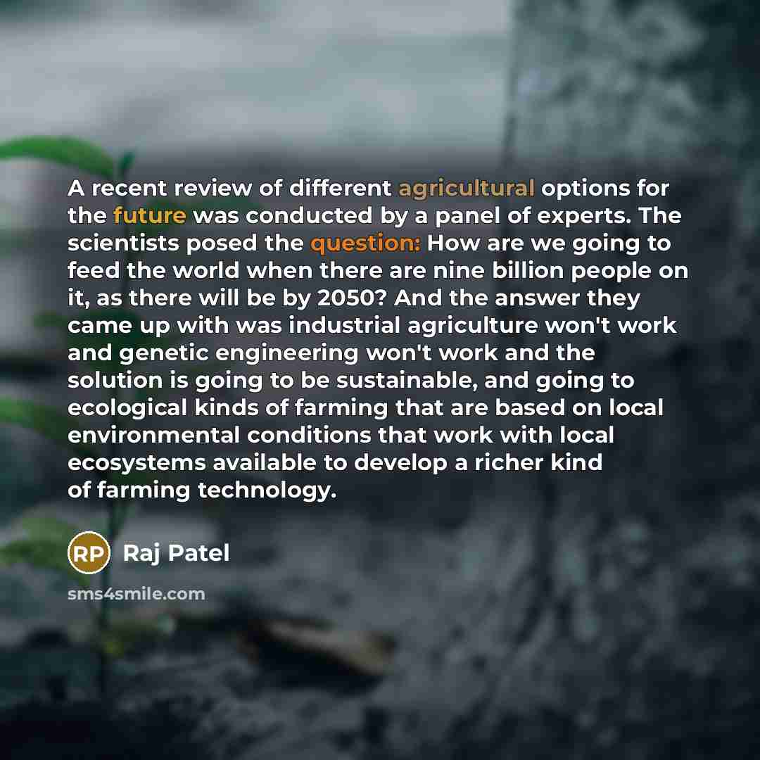 “A recent review of different agricultural options for the future was conducted by a panel of experts. The scientists posed the question: How are we going to feed the world when there are nine billion people on it, as there will be by 2050? And the answer they came up with was industrial…” quote by Raj Patel
