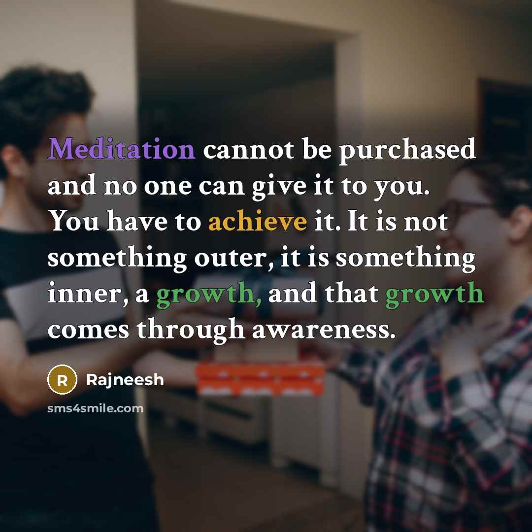 “Meditation cannot be purchased and no one can give it to you. You have to achieve it. It is not something outer, it is something inner, a growth, and that growth comes through awareness.” quote by Rajneesh