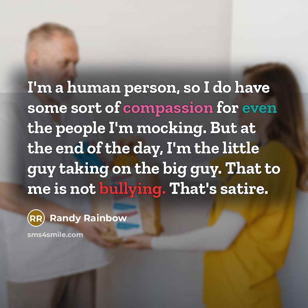 “I'm a human person, so I do have some sort of compassion for even the people I'm mocking. But at the end of the day, I'm the little guy taking on the big guy. That to me is not bullying. That's satire.” quote by Randy Rainbow