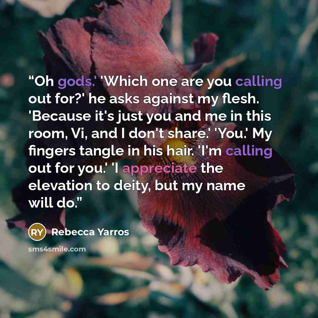 “Oh gods.' 'Which one are you calling out for?' he asks against my flesh. 'Because it's just you and me in this room, Vi, and I don't share.' 'You.' My fingers tangle in his hair. 'I'm calling out for you.' 'I appreciate the elevation to deity, but my name will do.” quote by Rebecca Yarros