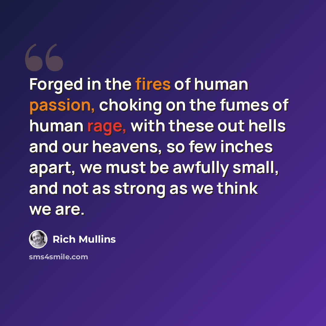 “Forged in the fires of human passion, choking on the fumes of human rage, with these out hells and our heavens, so few inches apart, we must be awfully small, and not as strong as we think we are.” quote by Rich Mullins