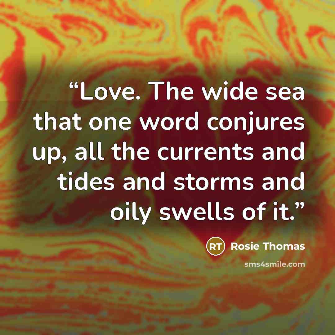 “Love. The wide sea that one word conjures up, all the currents and tides and storms and oily swells of it.” quote by Rosie Thomas