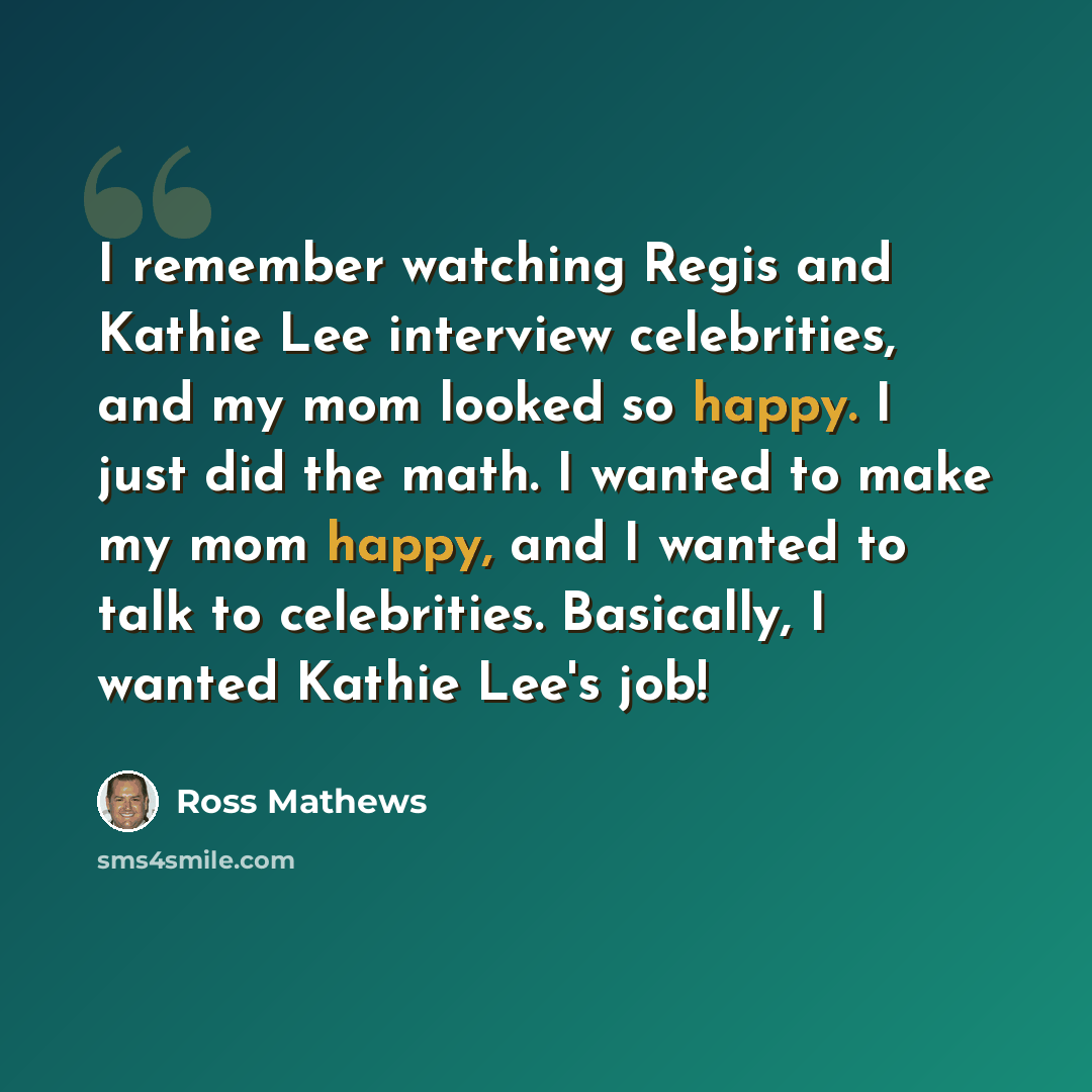 “I remember watching Regis and Kathie Lee interview celebrities, and my mom looked so happy. I just did the math. I wanted to make my mom happy, and I wanted to talk to celebrities. Basically, I wanted Kathie Lee's job!” quote by Ross Mathews