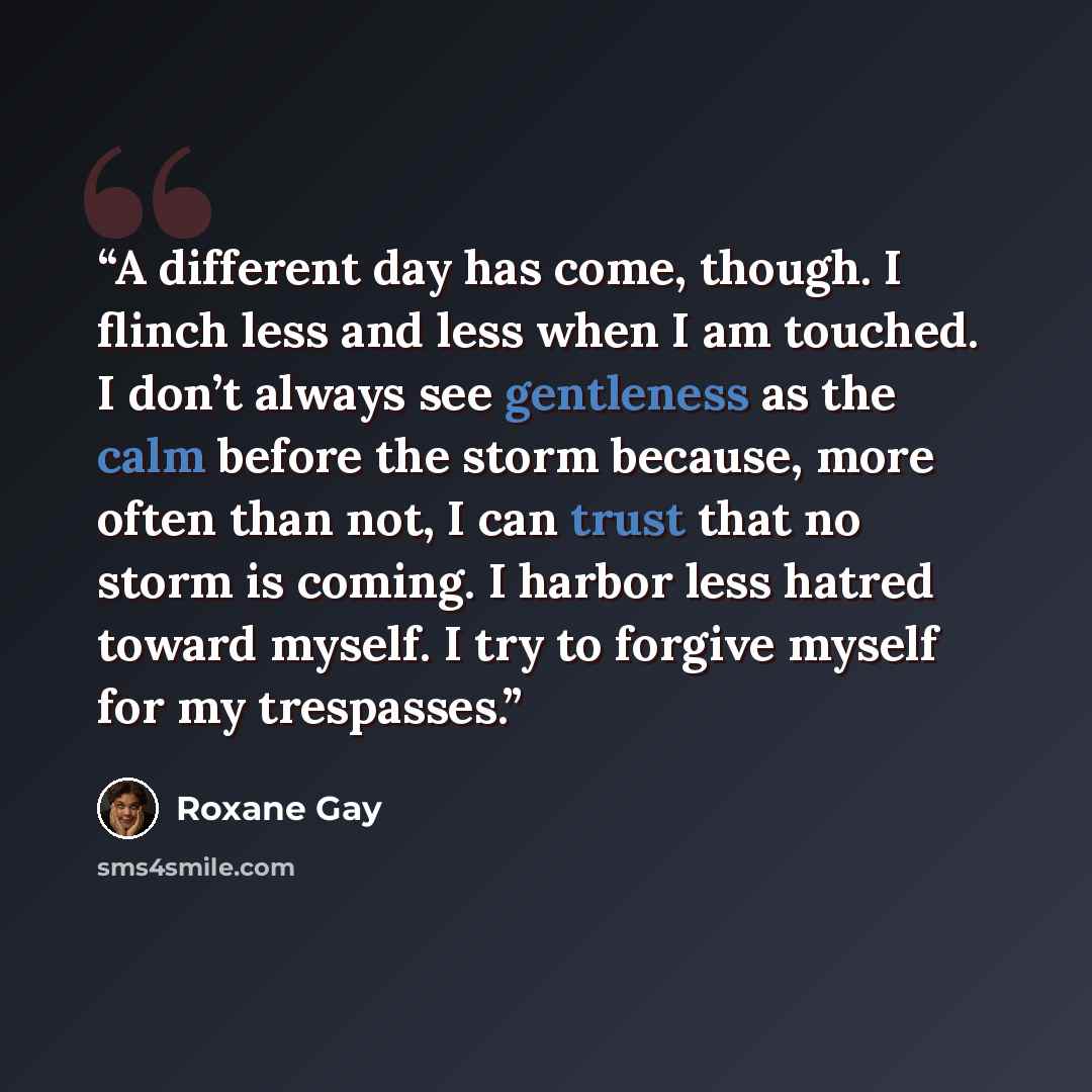 “A different day has come, though. I flinch less and less when I am touched. I don’t always see gentleness as the calm before the storm because, more often than not, I can trust that no storm is coming. I harbor less hatred toward myself. I try to forgive myself for my trespasses.” quote by Roxane Gay