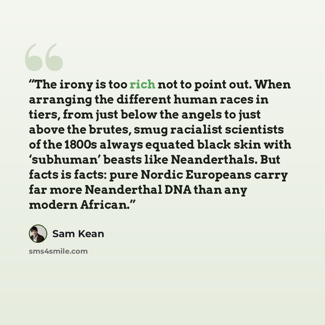 “The irony is too rich not to point out. When arranging the different human races in tiers, from just below the angels to just above the brutes, smug racialist scientists of the 1800s always equated black skin with ‘subhuman’ beasts like Neanderthals. But facts is facts: pure Nordic Europeans carry…” quote by Sam Kean
