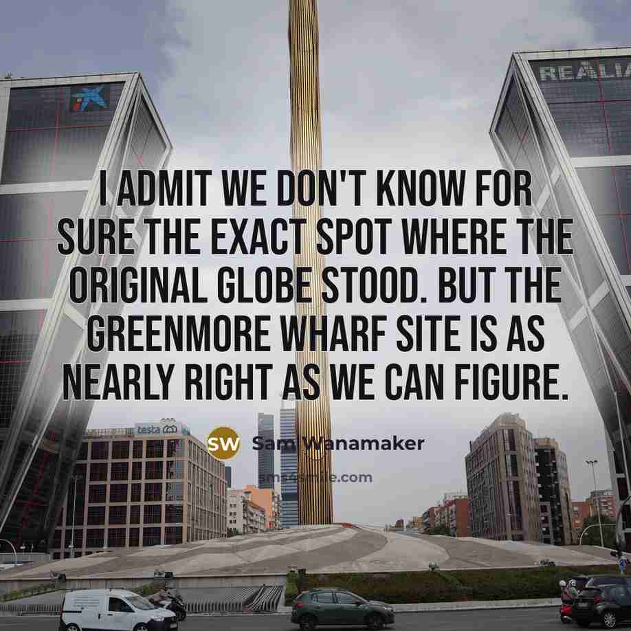 “I admit we don't know for sure the exact spot where the original Globe stood. But the Greenmore Wharf site is as nearly right as we can figure.” quote by Sam Wanamaker